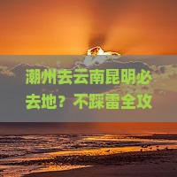 潮州去云南昆明必去地？不踩雷全攻略，网红打卡地都在这里！