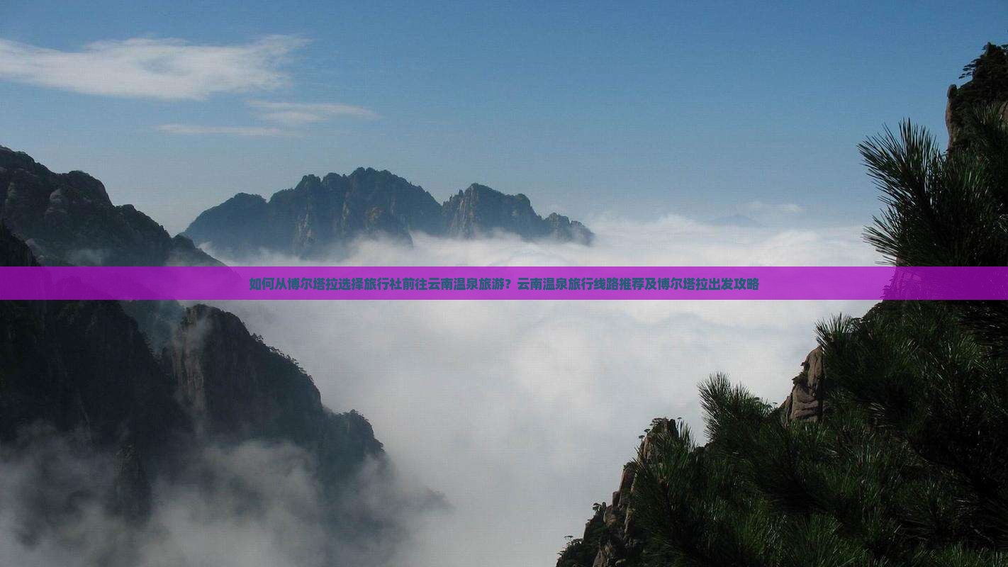 如何从博尔塔拉选择旅行社前往云南温泉旅游？云南温泉旅行线路推荐及博尔塔拉出发攻略