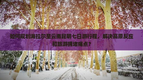 如何规划海拉尔至云南昆明七日游行程，解决高原反应和旅游拥堵痛点？