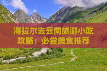 海拉尔去云南旅游小吃攻略：必尝美食推荐