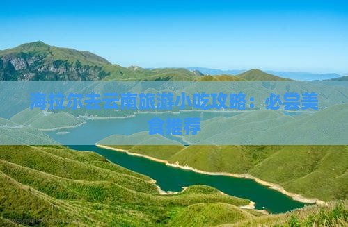 海拉尔去云南旅游小吃攻略：必尝美食推荐