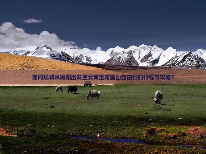 如何规划从衡阳出发至云南玉龙雪山自由行的行程与攻略? 如何规划从衡阳出发至云南玉龙雪山自由行的行程与攻略?