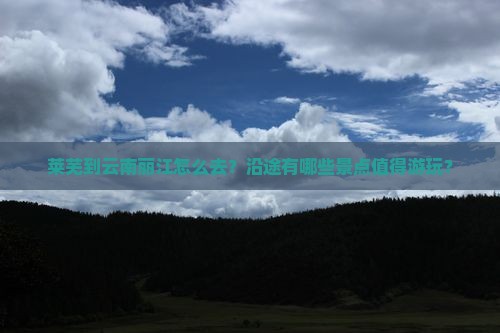 莱芜到云南丽江怎么去？沿途有哪些景点值得游玩？