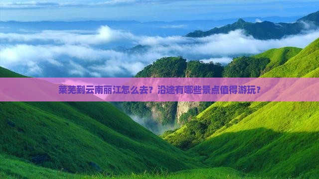 莱芜到云南丽江怎么去？沿途有哪些景点值得游玩？