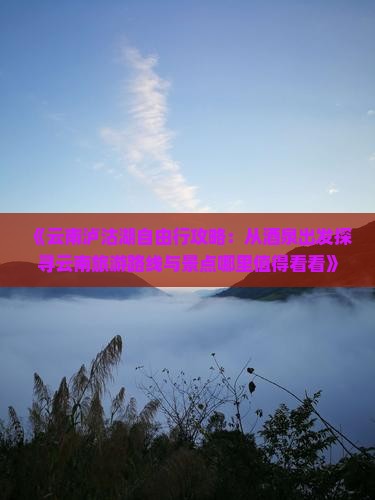 《云南泸沽湖自由行攻略：从酒泉出发探寻云南旅游路线与景点哪里值得看看》