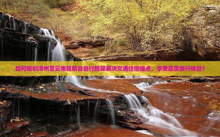 如何规划漳州至云南昆明自由行路犀解决交通住宿痛点，享受品质旅行体验？