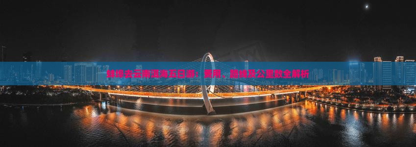 蚌埠去云南洱海五日游：费用、路线及公里数全解析