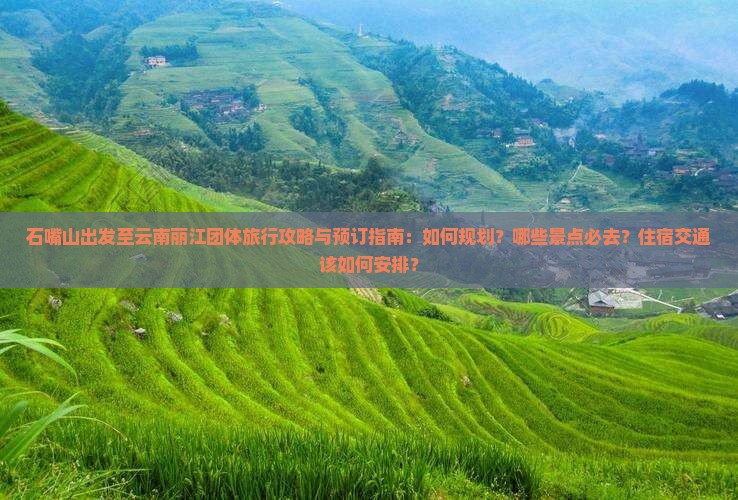 石嘴山出发至云南丽江团体旅行攻略与预订指南：如何规划？哪些景点必去？住宿交通该如何安排？