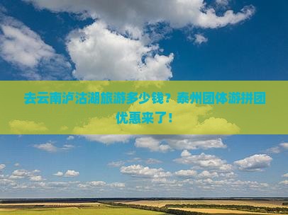 去云南泸沽湖旅游多少钱？泰州团体游拼团优惠来了！