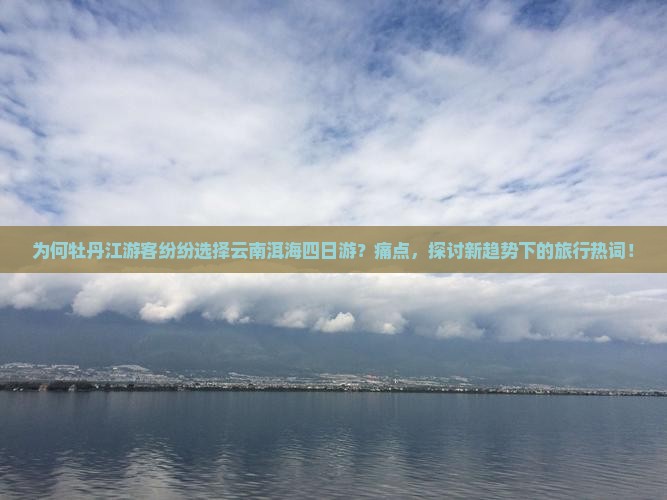 为何牡丹江游客纷纷选择云南洱海四日游？痛点，探讨新趋势下的旅行热词！