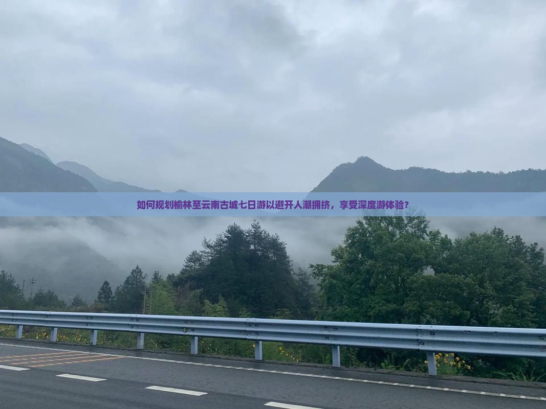如何规划榆林至云南古城七日游以避开人潮拥挤，享受深度游体验？