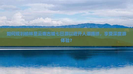 如何规划榆林至云南古城七日游以避开人潮拥挤，享受深度游体验？