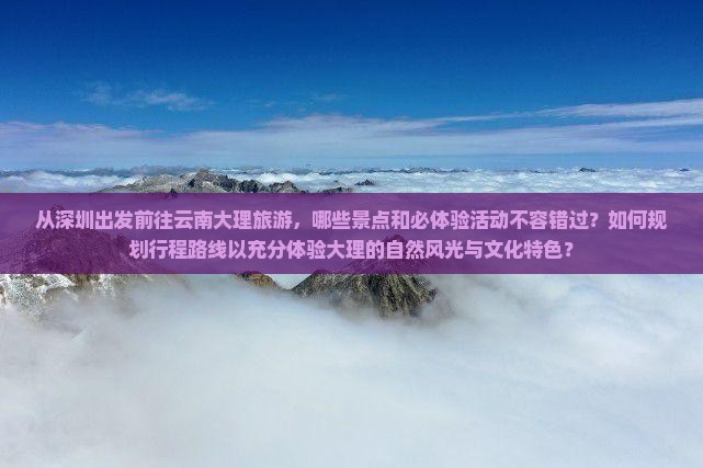 从深圳出发前往云南大理旅游，哪些景点和必体验活动不容错过？如何规划行程路线以充分体验大理的自然风光与文化特色？