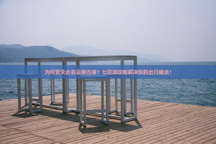 为何夏天必去云南古城？七日游攻略解决你的出行痛点！