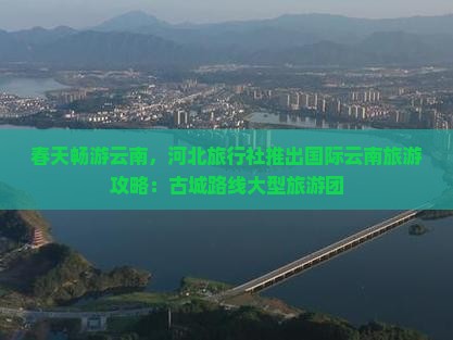 春天畅游云南，河北旅行社推出国际云南旅游攻略：古城路线大型旅游团