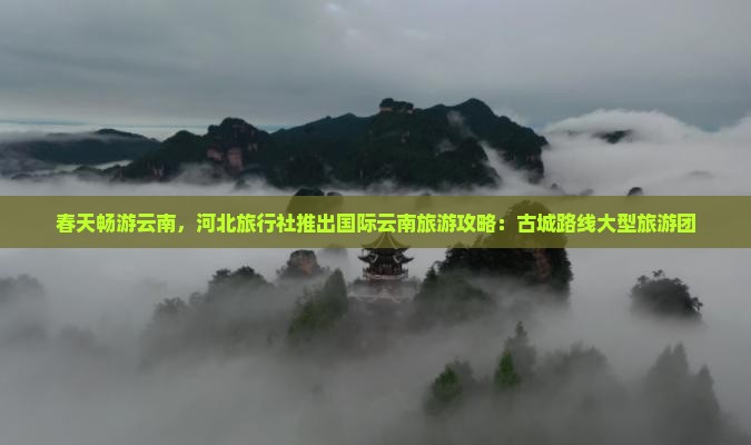春天畅游云南，河北旅行社推出国际云南旅游攻略：古城路线大型旅游团