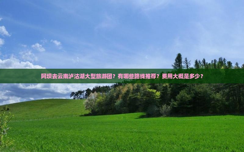 阿坝去云南泸沽湖大型旅游团？有哪些路线推荐？费用大概是多少？
