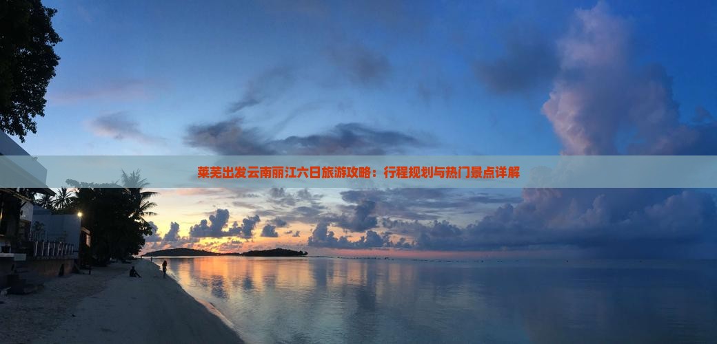 莱芜出发云南丽江六日旅游攻略：行程规划与热门景点详解