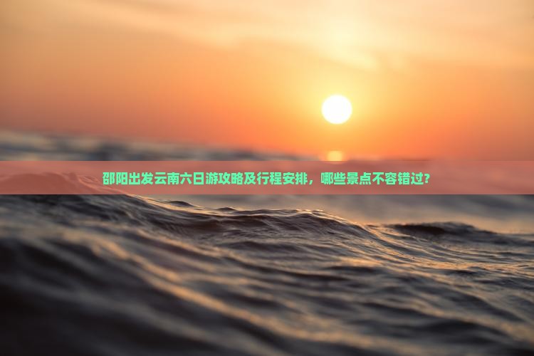 邵阳出发云南六日游攻略及行程安排，哪些景点不容错过？