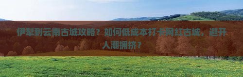 伊犁到云南古城攻略？如何低成本打卡网红古城，避开人潮拥挤？