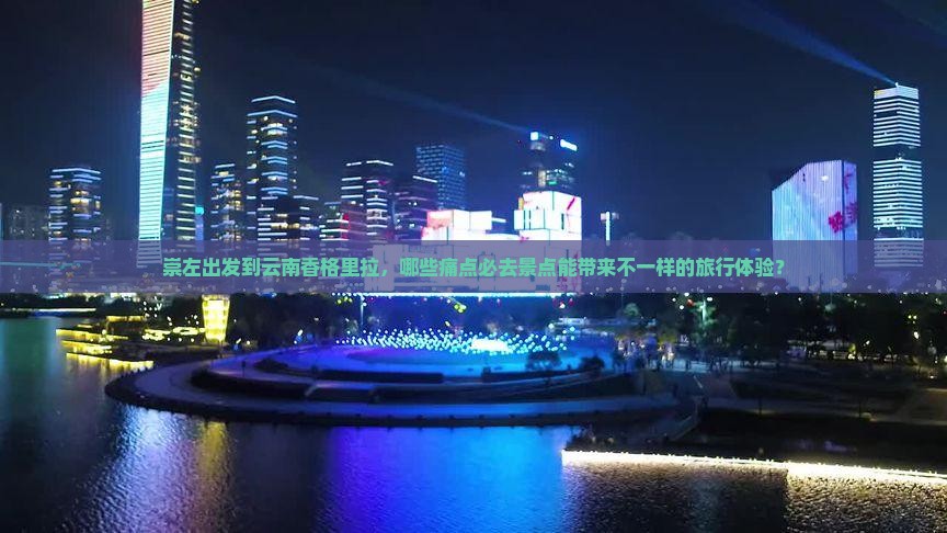 崇左出发到云南香格里拉，哪些痛点必去景点能带来不一样的旅行体验？