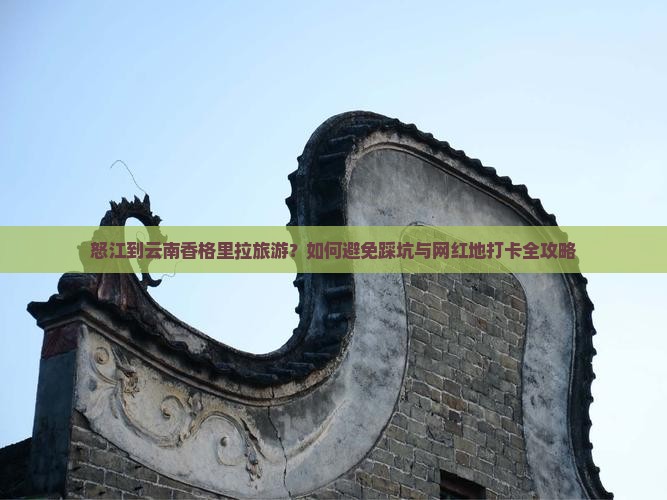 怒江到云南香格里拉旅游？如何避免踩坑与网红地打卡全攻略