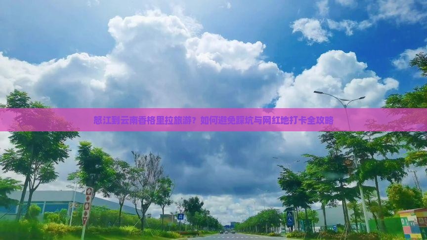 怒江到云南香格里拉旅游？如何避免踩坑与网红地打卡全攻略