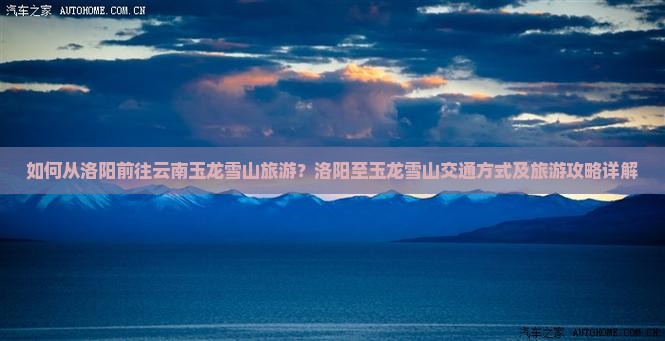 如何从洛阳前往云南玉龙雪山旅游？洛阳至玉龙雪山交通方式及旅游攻略详解