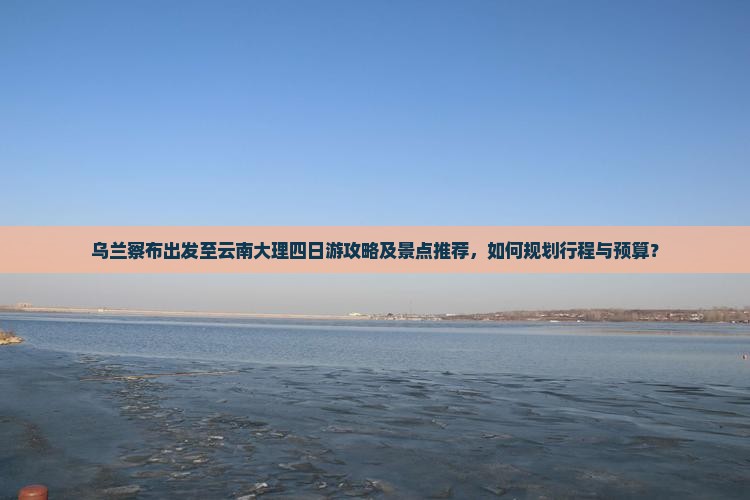 乌兰察布出发至云南大理四日游攻略及景点推荐，如何规划行程与预算？