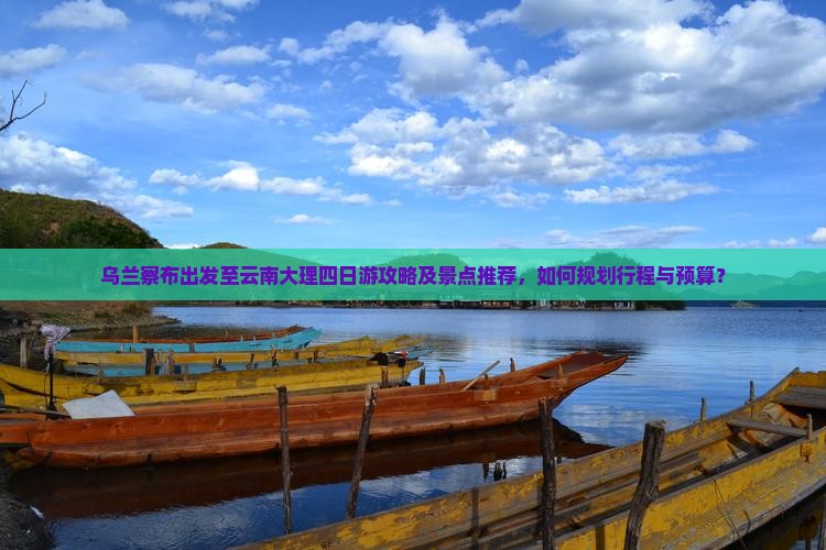 乌兰察布出发至云南大理四日游攻略及景点推荐，如何规划行程与预算？