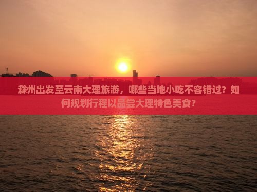 滁州出发至云南大理旅游，哪些当地小吃不容错过？如何规划行程以品尝大理特色美食？