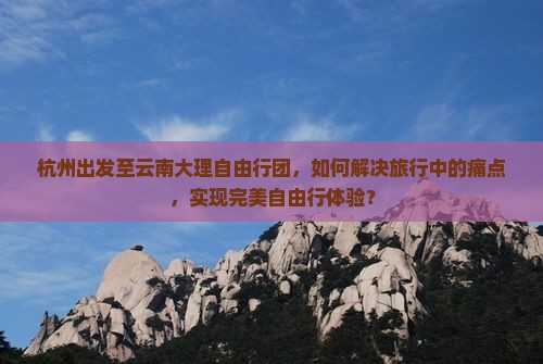 杭州出发至云南大理自由行团，如何解决旅行中的痛点，实现完美自由行体验？
