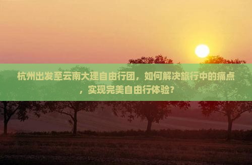 杭州出发至云南大理自由行团，如何解决旅行中的痛点，实现完美自由行体验？