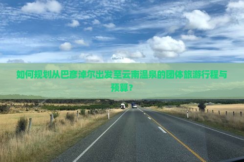 如何规划从巴彦淖尔出发至云南温泉的团体旅游行程与预算？