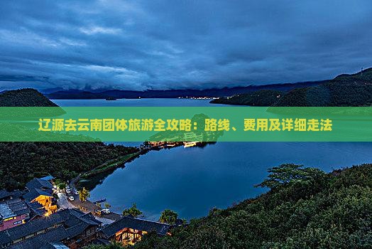 辽源去云南团体旅游全攻略：路线、费用及详细走法