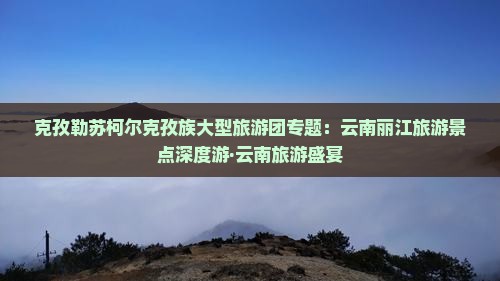 克孜勒苏柯尔克孜族大型旅游团专题：云南丽江旅游景点深度游·云南旅游盛宴