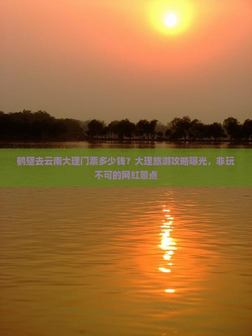 鹤壁去云南大理门票多少钱？大理旅游攻略曝光，非玩不可的网红景点