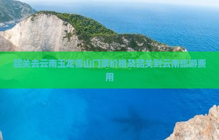 韶关去云南玉龙雪山门票价格及韶关到云南旅游费用