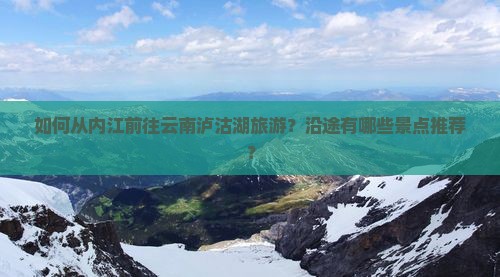 如何从内江前往云南泸沽湖旅游？沿途有哪些景点推荐？