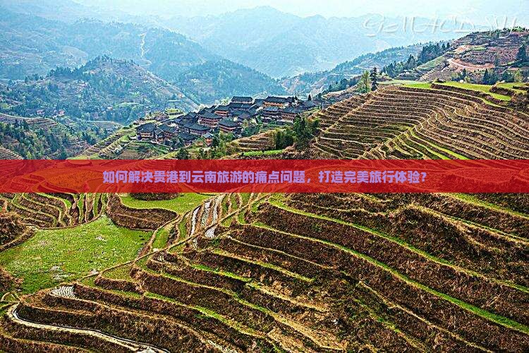 如何解决贵港到云南旅游的痛点问题，打造完美旅行体验？