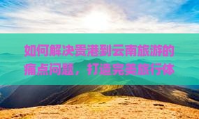 如何解决贵港到云南旅游的痛点问题，打造完美旅行体验？