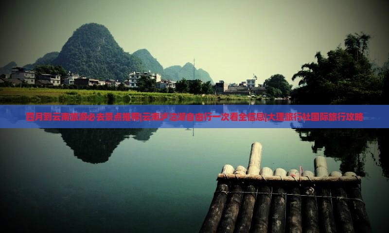四月到云南旅游必去景点推荐|云南泸沽湖自由行一次看全信息|大理旅行社国际旅行攻略