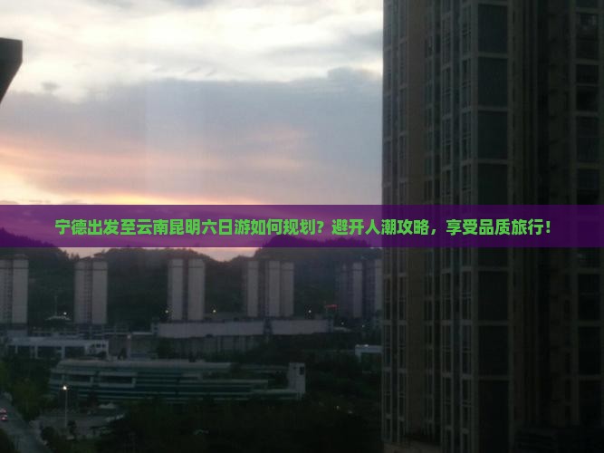 宁德出发至云南昆明六日游如何规划？避开人潮攻略，享受品质旅行！