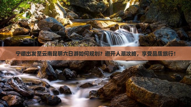 宁德出发至云南昆明六日游如何规划？避开人潮攻略，享受品质旅行！