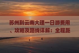 苏州到云南大理一日游费用、攻略及路线详解：全程距离与预算指南