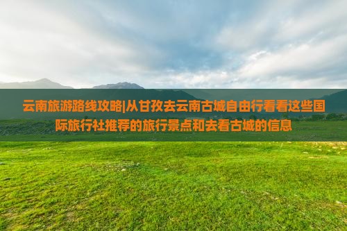 云南旅游路线攻略|从甘孜去云南古城自由行看看这些国际旅行社推荐的旅行景点和去看古城的信息