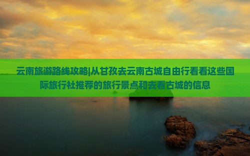 云南旅游路线攻略|从甘孜去云南古城自由行看看这些国际旅行社推荐的旅行景点和去看古城的信息
