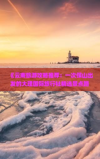 《云南旅游攻略推荐：一次保山出发的大理国际旅行社精选景点路线》