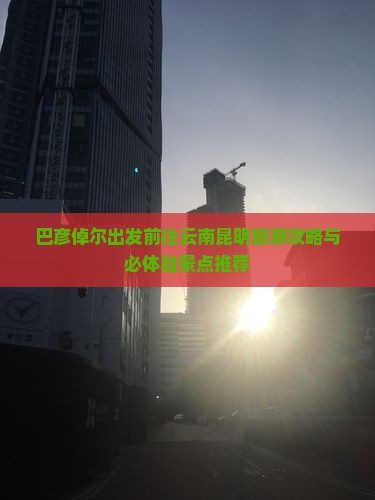 巴彦倬尔出发前往云南昆明旅游攻略与必体验景点推荐