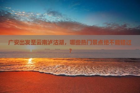 广安出发至云南泸沽湖，哪些热门景点绝不能错过？